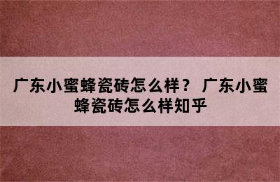 广东小蜜蜂瓷砖怎么样？ 广东小蜜蜂瓷砖怎么样知乎